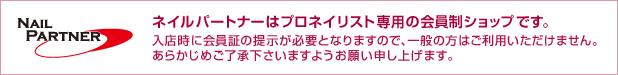 ネイルパートナーはプロネイリスト専用の会員制ショップです。入店時に会員証の提示が必要となりますので、一般の方はご利用いただけません。あらかじめご了承下さいますようお願い申し上げます。